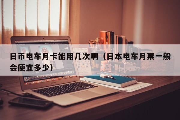日币电车月卡能用几次啊（日本电车月票一般会便宜多少）