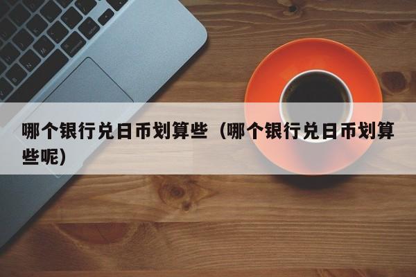 哪个银行兑日币划算些（哪个银行兑日币划算些呢）