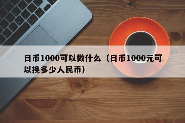 日币1000可以做什么（日币1000元可以换多少人民币）