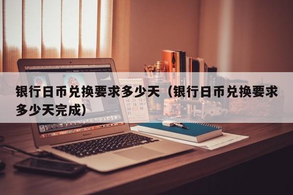 银行日币兑换要求多少天（银行日币兑换要求多少天完成）