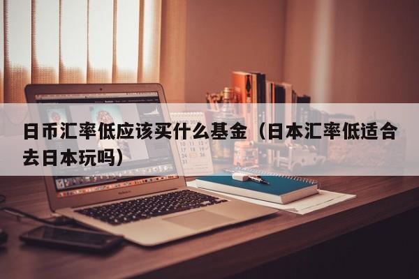 日币汇率低应该买什么基金（日本汇率低适合去日本玩吗）