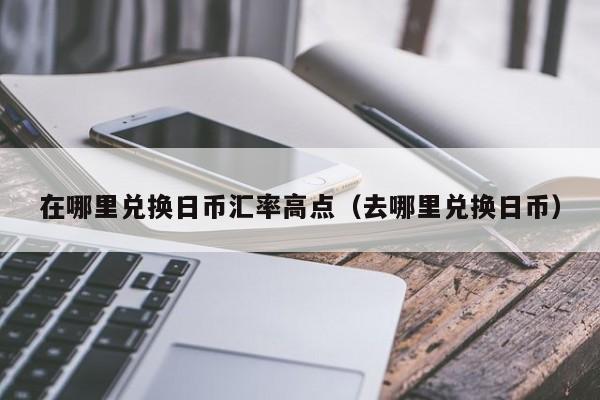 在哪里兑换日币汇率高点（去哪里兑换日币）