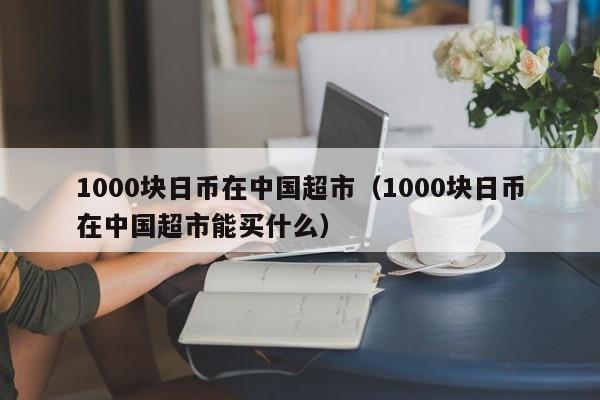 1000块日币在中国超市（1000块日币在中国超市能买什么）