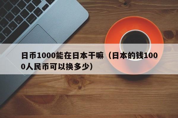 日币1000能在日本干嘛（日本的钱1000人民币可以换多少）