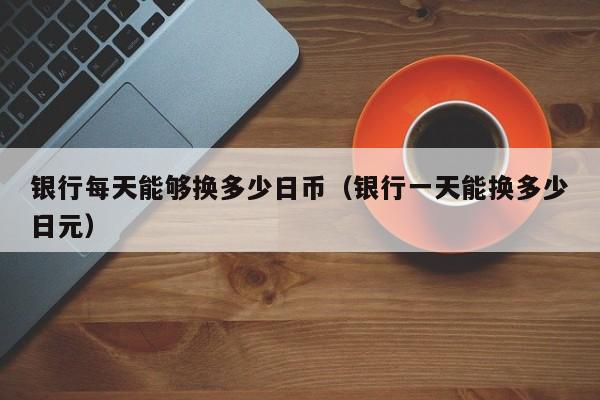银行每天能够换多少日币（银行一天能换多少日元）