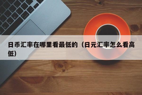 日币汇率在哪里看最低的（日元汇率怎么看高低）