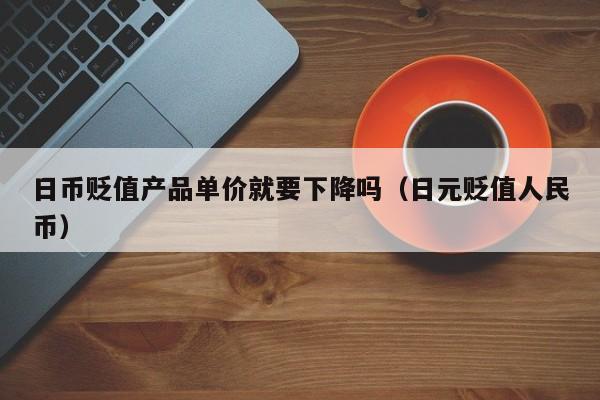 日币贬值产品单价就要下降吗（日元贬值人民币）