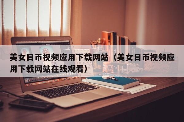 美女日币视频应用下载网站（美女日币视频应用下载网站在线观看）