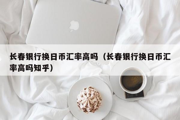 长春银行换日币汇率高吗（长春银行换日币汇率高吗知乎）