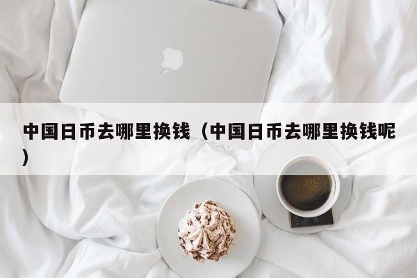 中国日币去哪里换钱（中国日币去哪里换钱呢）