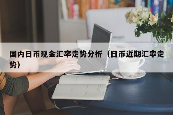 国内日币现金汇率走势分析（日币近期汇率走势）