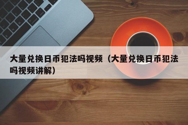 大量兑换日币犯法吗视频（大量兑换日币犯法吗视频讲解）