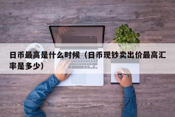 日币最高是什么时候（日币现钞卖出价最高汇率是多少）