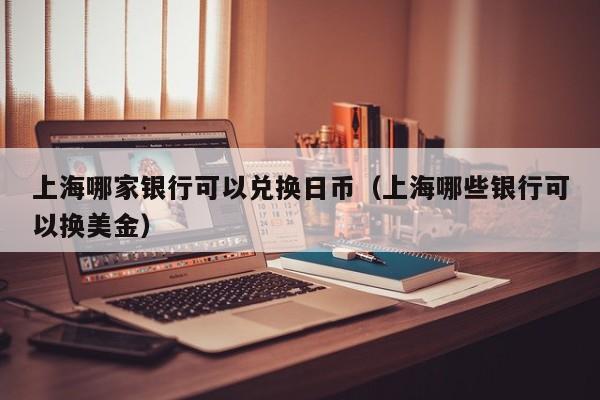 上海哪家银行可以兑换日币（上海哪些银行可以换美金）