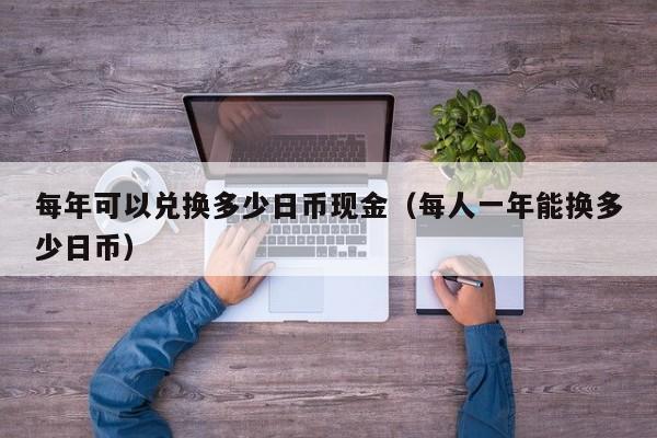 每年可以兑换多少日币现金（每人一年能换多少日币）