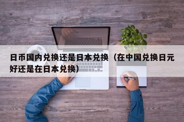 日币国内兑换还是日本兑换（在中国兑换日元好还是在日本兑换）