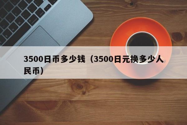 3500日币多少钱（3500日元换多少人民币）