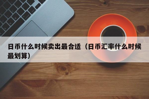 日币什么时候卖出最合适（日币汇率什么时候最划算）