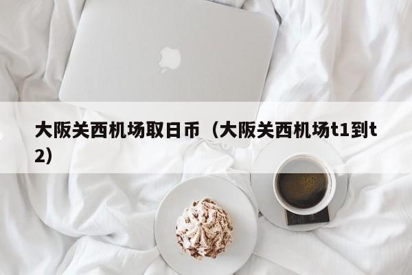 大阪关西机场取日币（大阪关西机场t1到t2）