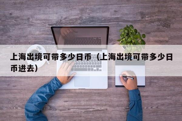 上海出境可带多少日币（上海出境可带多少日币进去）