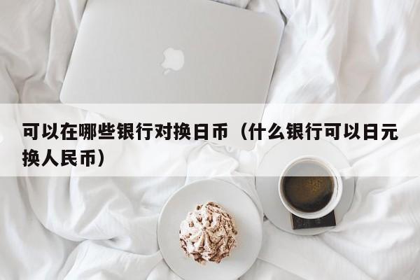 可以在哪些银行对换日币（什么银行可以日元换人民币）