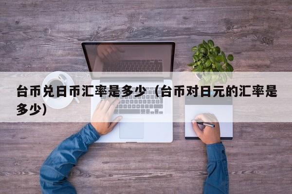 台币兑日币汇率是多少（台币对日元的汇率是多少）