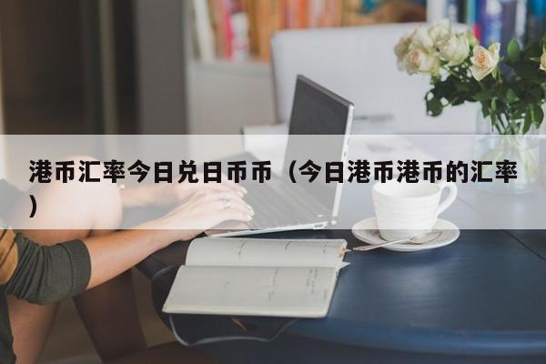 港币汇率今日兑日币币（今日港币港币的汇率）