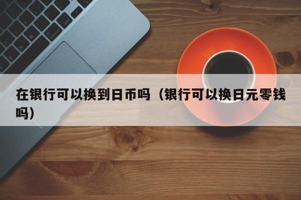 在银行可以换到日币吗（银行可以换日元零钱吗）