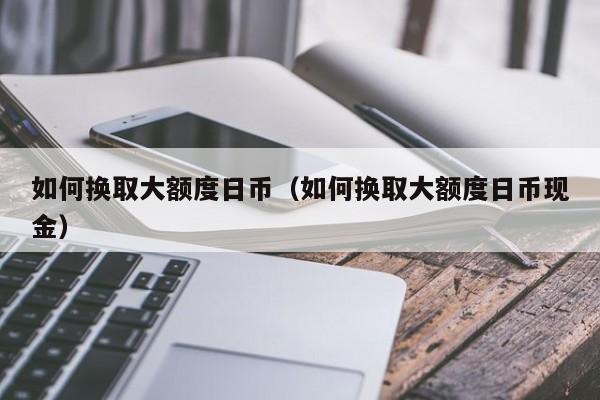 如何换取大额度日币（如何换取大额度日币现金）