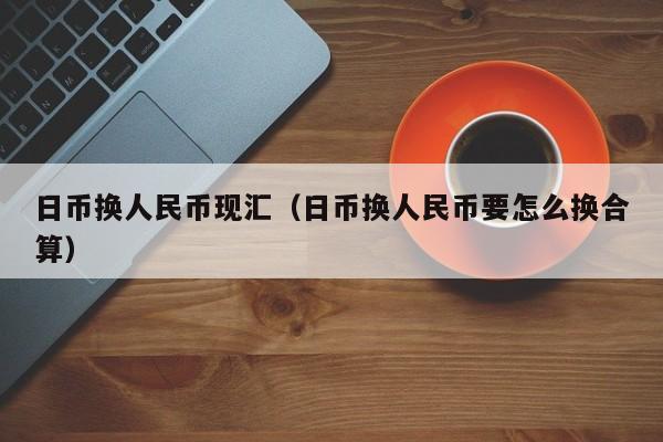 日币换人民币现汇（日币换人民币要怎么换合算）