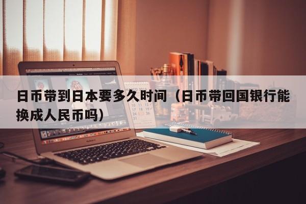 日币带到日本要多久时间（日币带回国银行能换成人民币吗）