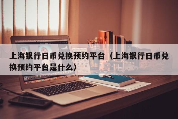 上海银行日币兑换预约平台（上海银行日币兑换预约平台是什么）
