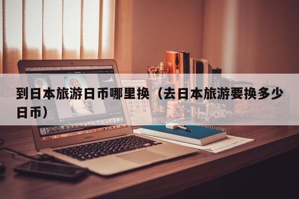到日本旅游日币哪里换（去日本旅游要换多少日币）