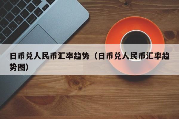 日币兑人民币汇率趋势（日币兑人民币汇率趋势图）
