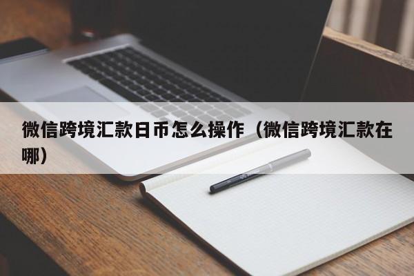 微信跨境汇款日币怎么操作（微信跨境汇款在哪）
