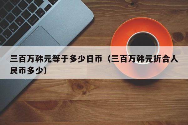三百万韩元等于多少日币（三百万韩元折合人民币多少）