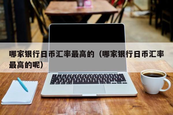 哪家银行日币汇率最高的（哪家银行日币汇率最高的呢）