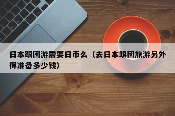 日本跟团游需要日币么（去日本跟团旅游另外得准备多少钱）
