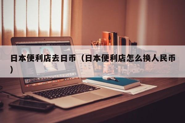 日本便利店去日币（日本便利店怎么换人民币）