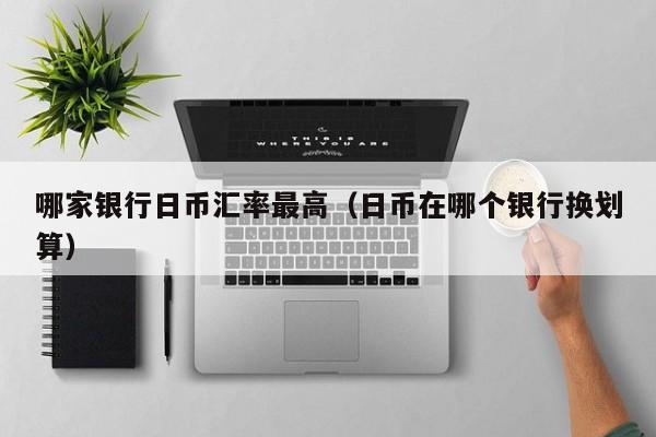 哪家银行日币汇率最高（日币在哪个银行换划算）