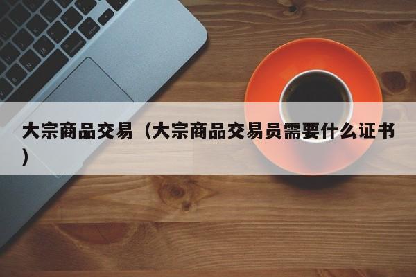 大宗商品交易（大宗商品交易员需要什么证书）